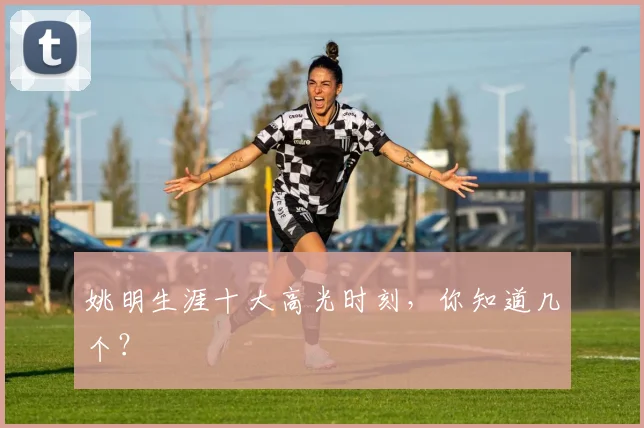 姚明生涯十大高光时刻，你知道几个？