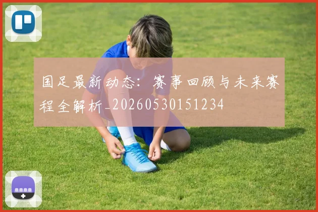 国足最新动态：赛事回顾与未来赛程全解析_20260530151234
