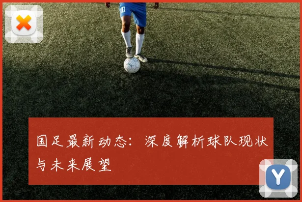 国足最新动态：深度解析球队现状与未来展望