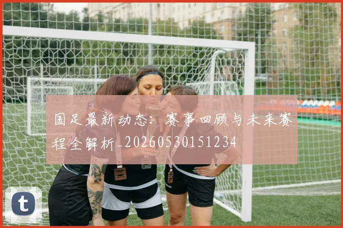 国足最新动态：赛事回顾与未来赛程全解析_20260530151234