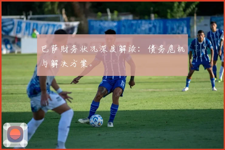 巴萨财务状况深度解读：债务危机与解决方案。